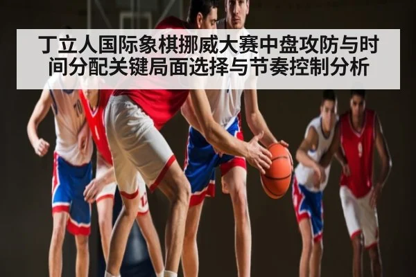 丁立人国际象棋挪威大赛中盘攻防与时间分配关键局面选择与节奏控制分析