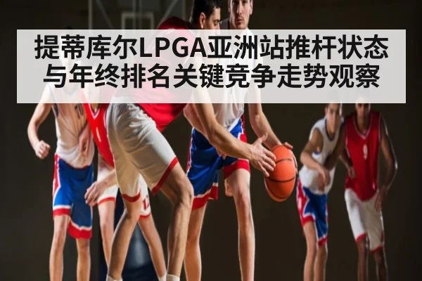 提蒂库尔LPGA亚洲站推杆状态与年终排名关键竞争走势观察